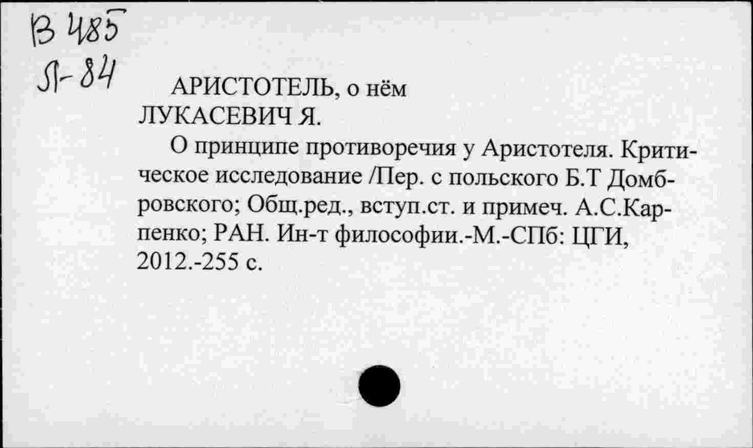 ﻿АРИСТОТЕЛЬ, о нём ЛУКАСЕВИЧ Я.
О принципе противоречия у Аристотеля. Критическое исследование /Пер. с польского Б.Т Домбровского; Общ.ред., вступ.ст. и примеч. А.С.Кар-пенко; РАН. Ин-т философии.-М.-СПб: ЦГИ, 2012.-255 с.